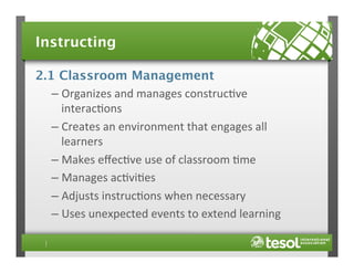 Instructing
2.1 Classroom Management
–  Organizes	
  and	
  manages	
  construc4ve	
  
interac4ons	
  
–  Creates	
  an	
  environment	
  that	
  engages	
  all	
  
learners	
  
–  Makes	
  eﬀec4ve	
  use	
  of	
  classroom	
  4me	
  
–  Manages	
  ac4vi4es	
  
–  Adjusts	
  instruc4ons	
  when	
  necessary	
  
–  Uses	
  unexpected	
  events	
  to	
  extend	
  learning	
  

 