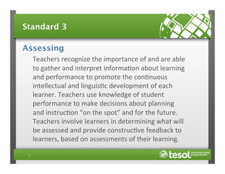 Standard 3
Assessing
Teachers	
  recognize	
  the	
  importance	
  of	
  and	
  are	
  able	
  
to	
  gather	
  and	
  interpret	
  informa4on	
  about	
  learning	
  
and	
  performance	
  to	
  promote	
  the	
  con4nuous	
  
intellectual	
  and	
  linguis4c	
  development	
  of	
  each	
  
learner.	
  Teachers	
  use	
  knowledge	
  of	
  student	
  
performance	
  to	
  make	
  decisions	
  about	
  planning	
  
and	
  instruc4on	
  “on	
  the	
  spot”	
  and	
  for	
  the	
  future.	
  
Teachers	
  involve	
  learners	
  in	
  determining	
  what	
  will	
  
be	
  assessed	
  and	
  provide	
  construc4ve	
  feedback	
  to	
  
learners,	
  based	
  on	
  assessments	
  of	
  their	
  learning.	
  

 