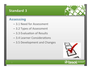 Standard 3
Assessing
–  3.1	
  Need	
  for	
  Assessment	
  
–  3.2	
  Types	
  of	
  Assessment	
  
–  3.3	
  Evalua4on	
  of	
  Results	
  
–  3.4	
  Learner	
  Considera4ons	
  
–  3.5	
  Development	
  and	
  Changes	
  

 