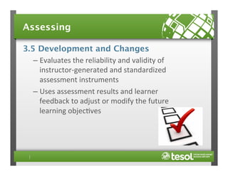 Assessing
3.5 Development and Changes
–  Evaluates	
  the	
  reliability	
  and	
  validity	
  of	
  
instructor-­‐generated	
  and	
  standardized	
  
assessment	
  instruments	
  
–  Uses	
  assessment	
  results	
  and	
  learner	
  
feedback	
  to	
  adjust	
  or	
  modify	
  the	
  future	
  
learning	
  objec4ves	
  

 