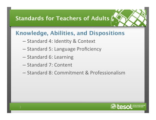 Standards for Teachers of Adults
Knowledge, Abilities, and Dispositions
–  Standard	
  4:	
  Iden4ty	
  &	
  Context	
  
–  Standard	
  5:	
  Language	
  Proﬁciency	
  
–  Standard	
  6:	
  Learning	
  
–  Standard	
  7:	
  Content	
  
–  Standard	
  8:	
  Commitment	
  &	
  Professionalism	
  

 
