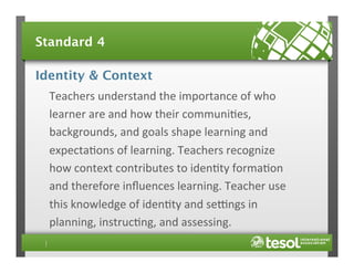 Standard 4
Identity & Context
Teachers	
  understand	
  the	
  importance	
  of	
  who	
  
learner	
  are	
  and	
  how	
  their	
  communi4es,	
  
backgrounds,	
  and	
  goals	
  shape	
  learning	
  and	
  
expecta4ons	
  of	
  learning.	
  Teachers	
  recognize	
  
how	
  context	
  contributes	
  to	
  iden4ty	
  forma4on	
  
and	
  therefore	
  inﬂuences	
  learning.	
  Teacher	
  use	
  
this	
  knowledge	
  of	
  iden4ty	
  and	
  secngs	
  in	
  
planning,	
  instruc4ng,	
  and	
  assessing.	
  	
  

 
