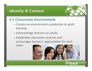 Identity & Context
4.1 Classroom Environment
–  Creates	
  an	
  environment	
  conduc4ve	
  to	
  adult	
  
learning	
  
–  Acknowledge	
  learners	
  as	
  adults	
  
–  Establishes	
  classroom	
  rou4nes	
  and	
  
encourages	
  learners’	
  apprecia4on	
  for	
  each	
  
other	
  

 