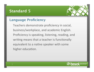 Standard 5
Language Proﬁciency
Teachers	
  demonstrate	
  proﬁciency	
  in	
  social,	
  
business/workplace,	
  and	
  academic	
  English.	
  
Proﬁciency	
  is	
  speaking,	
  listening,	
  reading,	
  and	
  
wri4ng	
  means	
  that	
  a	
  teacher	
  is	
  func4onally	
  
equivalent	
  to	
  a	
  na4ve	
  speaker	
  with	
  some	
  
higher	
  educa4on.	
  

 
