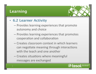 Learning
•  6.2 Learner Activity
–  Provides	
  learning	
  experiences	
  that	
  promote	
  
autonomy	
  and	
  choice	
  
–  Provides	
  learning	
  experiences	
  that	
  promotes	
  
coopera4on	
  and	
  collabora4on	
  
–  Creates	
  classroom	
  context	
  in	
  which	
  learners	
  
can	
  nego4ate	
  meaning	
  through	
  interac4ons	
  
with	
  the	
  teach	
  and	
  one	
  another	
  
–  Creates	
  situa4ons	
  where	
  meaningful	
  
messages	
  are	
  exchanged	
  

 