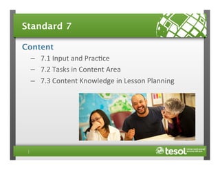 Standard 7
Content
–  7.1	
  Input	
  and	
  Prac4ce	
  
–  7.2	
  Tasks	
  in	
  Content	
  Area	
  
–  7.3	
  Content	
  Knowledge	
  in	
  Lesson	
  Planning	
  

 