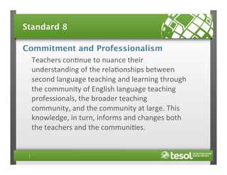 Standard 8
Commitment and Professionalism
Teachers	
  con4nue	
  to	
  nuance	
  their	
  
understanding	
  of	
  the	
  rela4onships	
  between	
  
second	
  language	
  teaching	
  and	
  learning	
  through	
  
the	
  community	
  of	
  English	
  language	
  teaching	
  
professionals,	
  the	
  broader	
  teaching	
  
community,	
  and	
  the	
  community	
  at	
  large.	
  This	
  
knowledge,	
  in	
  turn,	
  informs	
  and	
  changes	
  both	
  
the	
  teachers	
  and	
  the	
  communi4es.	
  	
  

 