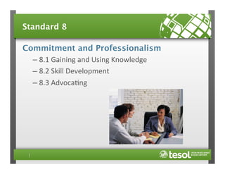Standard 8
Commitment and Professionalism
–  8.1	
  Gaining	
  and	
  Using	
  Knowledge	
  
–  8.2	
  Skill	
  Development	
  
–  8.3	
  Advoca4ng	
  

 
