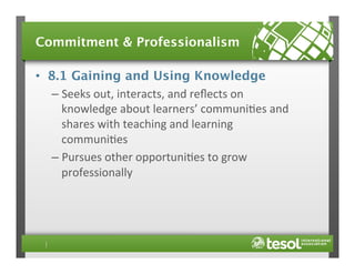 Commitment & Professionalism
•  8.1 Gaining and Using Knowledge
–  Seeks	
  out,	
  interacts,	
  and	
  reﬂects	
  on	
  
knowledge	
  about	
  learners’	
  communi4es	
  and	
  
shares	
  with	
  teaching	
  and	
  learning	
  
communi4es	
  
–  Pursues	
  other	
  opportuni4es	
  to	
  grow	
  
professionally	
  

 
