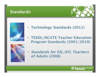 Standards

•  Technology Standards (2011)
•  TESOL/NCATE Teacher Education
Program Standards (2001/2010)

•  Standards for ESL/EFL Teachers
of Adults (2008)

 