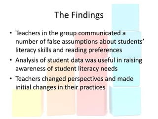 The Findings
• Teachers in the group communicated a
  number of false assumptions about students’
  literacy skills and reading preferences
• Analysis of student data was useful in raising
  awareness of student literacy needs
• Teachers changed perspectives and made
  initial changes in their practices
 