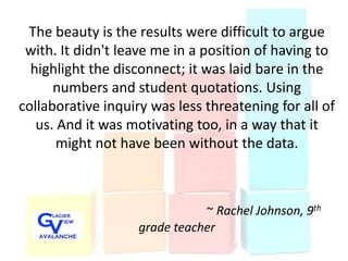 The beauty is the results were difficult to argue
 with. It didn't leave me in a position of having to
  highlight the disconnect; it was laid bare in the
      numbers and student quotations. Using
collaborative inquiry was less threatening for all of
   us. And it was motivating too, in a way that it
       might not have been without the data.



                               ~ Rachel Johnson, 9th
                    grade teacher
 