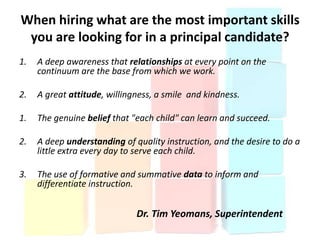 When hiring what are the most important skills
 you are looking for in a principal candidate?
1.   A deep awareness that relationships at every point on the
     continuum are the base from which we work.

2.   A great attitude, willingness, a smile and kindness.

1.   The genuine belief that "each child" can learn and succeed.

2.   A deep understanding of quality instruction, and the desire to do a
     little extra every day to serve each child.

3.   The use of formative and summative data to inform and
     differentiate instruction.


                              Dr. Tim Yeomans, Superintendent
 