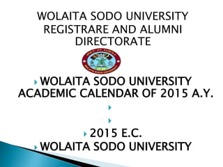 WOLAITA SODO UNIVERSITY
REGISTRARE AND ALUMNI
DIRECTORATE


 WOLAITA SODO UNIVERSITY
ACADEMIC CALENDAR OF 2015 A.Y.


 2015 E.C.
 WOLAITA SODO UNIVERSITY
 