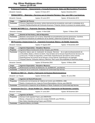 Ing. Oliver Rodrígues Alves
Teléfono: 637.091.095
N
• Profesional Freelance. – Asesoramiento y Consulta Empresarial. Sales and Merchandising Promotions
Ubicación: Caracas Ingreso: 01 Enero 2011 Egreso: Diciembre 2013
• TEKNACORP21. – Materiales y Servicios para la Industria Petrolera / Gas, para USA y Las Américas.
Ubicación: Caracas Ingreso: 03 Junio 2010 Egreso: 30 Noviembre 2010
Cargo: Ingeniero de Procura.
Funciones: Procura y Negociación de precios, cartera internacional de proveedores, para suplir a contratistas de la
Industria Petrolera/Gasífera del Continente Americano. Presentar ofertas en procesos de subasta pública.
• RIVIERA MOTORS C.A. – Postventa: Servicios y Repuestos.
Ubicación: Caracas. Ingreso: 14 Abril 2008 Egreso: 13 Marzo 2009
Cargo: Gerente de Post Venta y Jefe de Repuestos.
Funciones: Mantener comunicación con la marca. Desarrollar los procedimientos para las operaciones. Coordinar,
Analizar los Indicadores de satisfacción de los clientes y determinar los planes de acción.
• AB Proyectos e Inspecciones C.A. – Ingeniería Conceptual, Básica y de Detalle. Inspección.
Ubicación: Caracas. Ingreso: 01 Agosto 2007 Egreso: 15 Noviembre 2007
Cargo: Ingeniero Especialista – Disciplina: Mecánica.
Proyecto: Ingeniería Básica Construcción de Dos Tanques, para PDVSA.
Funciones: Ingeniería básica para la reubicación de tanques /Servicios de un patio de almacenamiento de
combustibles. Bases y criterios de diseño. Hoja de Datos de los tanques Especificaciones técnicas y de
construcción. Pruebas de seguridad y conformidad. Especificaciones del sistema contra incendio,
Especificaciones de la pintura de los tanques y de las tuberías, Especificación de materiales:
Tanques/Tuberías. Cómputos métricos y Memoria, Plant Layout Security&Safety & Pipe/Piping design.
Ubicación: Caracas. Ingreso: 02 Diciembre 2003 Egreso: 19 Marzo 2004
Cargo: Ingeniero Especialista – Disciplina: Mecánica.
Proyecto: Modernización de Planta de Distribución “EL GUAMACHE”, para Bariven.
Funciones: Inspección de la Construcción. Evaluación de Conformidad bajo Normas.
• Metaltécnia H&S C.A. - Diseño y Fabricación de Equipos Electromecánicos
Ubicación: Los Teques Ingreso: 03 Enero 2002 Egreso: 30 Junio 2002
Cargo: Ingeniero de Diseño/Producción.
Proyectos: Construcción de Armazones de Tableros de Control, para SIEMENS y ABB;
Diseño y Construcción de: Líneas de Pintura Electrostática y Hornos, para SINCOR.
Funciones: Construcción e Inspección de los Modelos en Planta. Evaluación de Conformidad bajo Normas.
• Corporación Eva C.A. – Grupo Avellán C.A. - Diseño y Fabricación de Recipientes a presión.
Ubicación: Caracas Ingreso: 01 Junio 2001 Egreso: 06 Diciembre 2001
Cargo: Ingeniero de Diseño.
Proyectos: Hamaca Crude Upgrade Project, para AMERIVEN;
Manejo y Disposición de Líquidos del complejo MUSCAR, para PDVSA; y
Main Station Debottlenecking Project, para PDVSA.
Funciones: Ingeniería Básica y de Detalle.
 