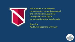 The principal as an effective
communicator: Increasing parental
and community engagement
through the use of digital
communications and social media
Brian Fox
Northwest Nazarene University
 