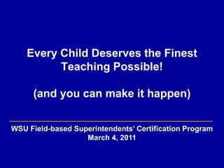 Every Child Deserves the Finest Teaching Possible!(and youcan make it happen) WSU Field-based Superintendents’ Certification Program March 4, 2011 