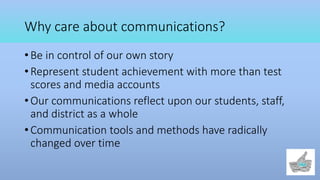 Why care about communications?
• Be in control of our own story
• Represent student achievement with more than test
scores and media accounts
• Our communications reflect upon our students, staff,
and district as a whole
• Communication tools and methods have radically
changed over time
 
