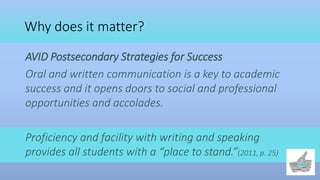 Why does it matter?
AVID Postsecondary Strategies for Success
Oral and written communication is a key to academic
success and it opens doors to social and professional
opportunities and accolades.
Proficiency and facility with writing and speaking
provides all students with a “place to stand.”(2011, p. 25)
 