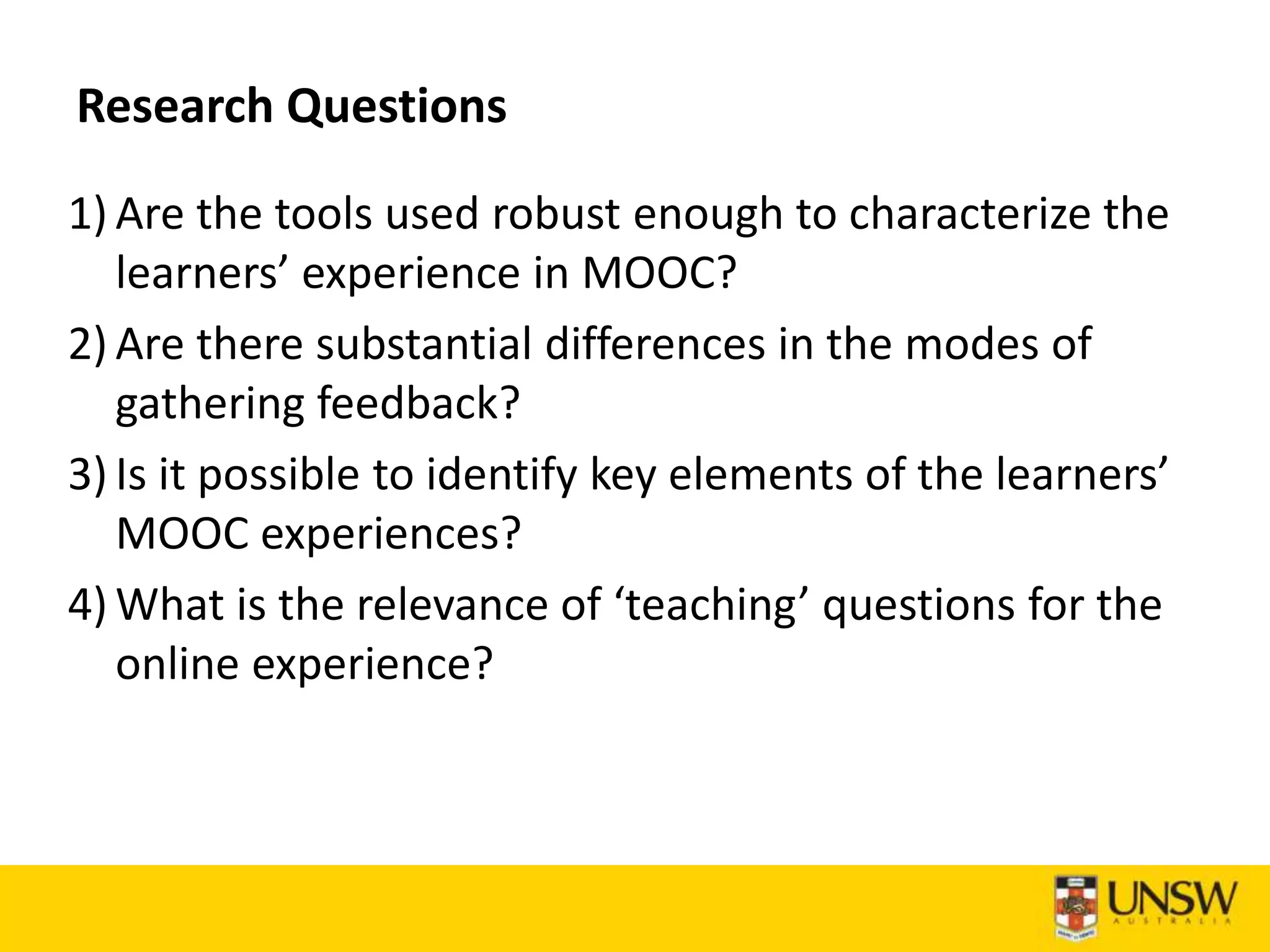 Research Questions
1) Are the tools used robust enough to characterize the
learners’ experience in MOOC?
2) Are there substantial differences in the modes of
gathering feedback?
3) Is it possible to identify key elements of the learners’
MOOC experiences?
4) What is the relevance of ‘teaching’ questions for the
online experience?
 