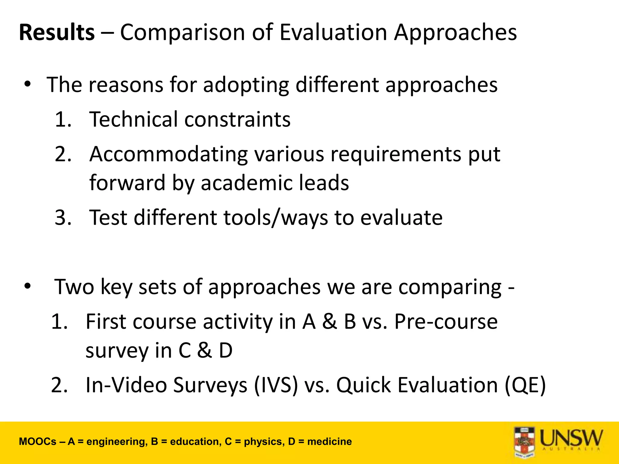 Results – Comparison of Evaluation Approaches
• The reasons for adopting different approaches
1. Technical constraints
2. Accommodating various requirements put
forward by academic leads
3. Test different tools/ways to evaluate
• Two key sets of approaches we are comparing -
1. First course activity in A & B vs. Pre-course
survey in C & D
2. In-Video Surveys (IVS) vs. Quick Evaluation (QE)
MOOCs – A = engineering, B = education, C = physics, D = medicine
 