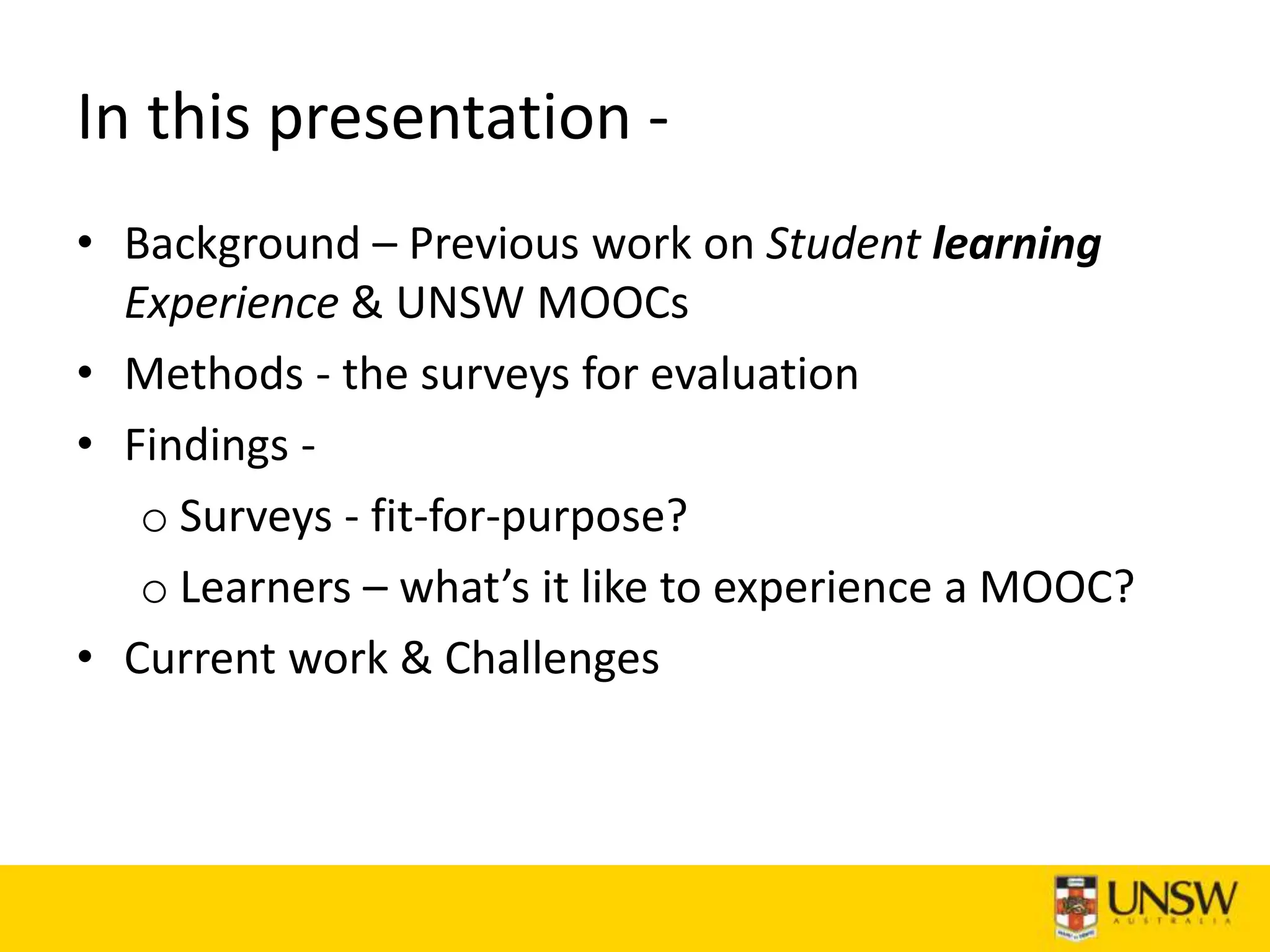 In this presentation -
• Background – Previous work on Student learning
Experience & UNSW MOOCs
• Methods - the surveys for evaluation
• Findings -
o Surveys - fit-for-purpose?
o Learners – what’s it like to experience a MOOC?
• Current work & Challenges
 