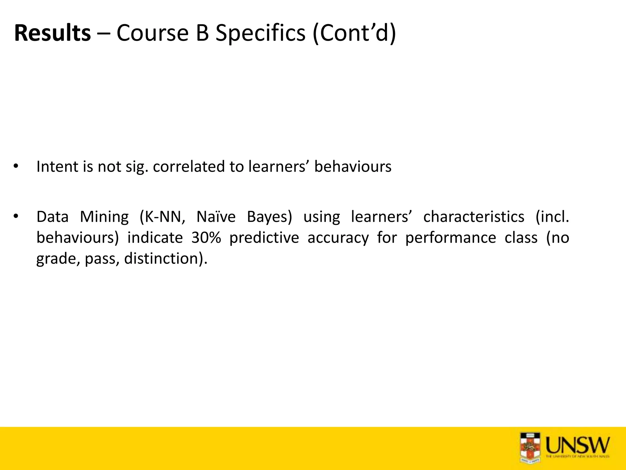Results – Course B Specifics (Cont’d)
• Intent is not sig. correlated to learners’ behaviours
• Data Mining (K-NN, Naïve Bayes) using learners’ characteristics (incl.
behaviours) indicate 30% predictive accuracy for performance class (no
grade, pass, distinction).
 