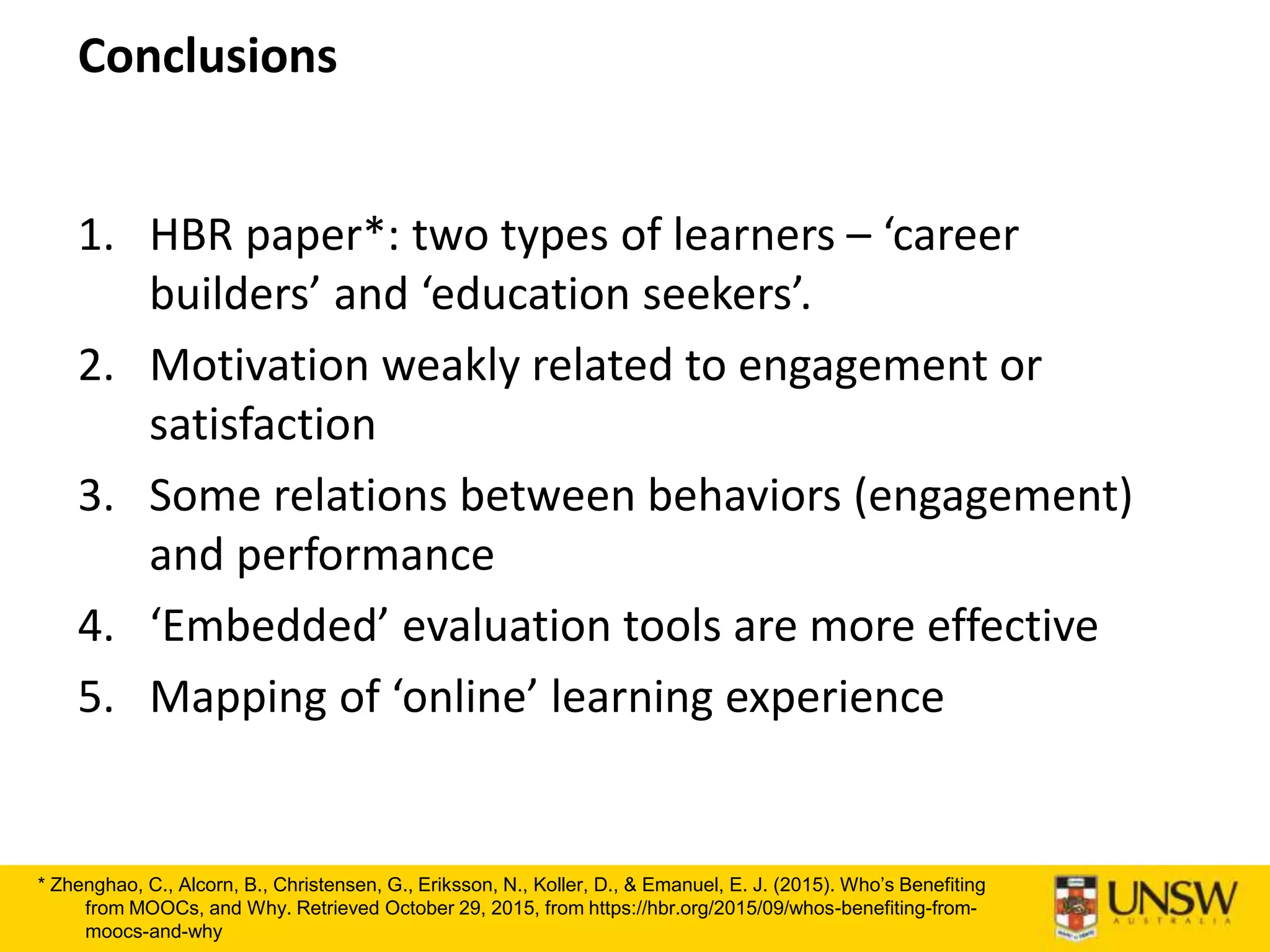 Conclusions
1. HBR paper*: two types of learners – ‘career
builders’ and ‘education seekers’.
2. Motivation weakly related to engagement or
satisfaction
3. Some relations between behaviors (engagement)
and performance
4. ‘Embedded’ evaluation tools are more effective
5. Mapping of ‘online’ learning experience
* Zhenghao, C., Alcorn, B., Christensen, G., Eriksson, N., Koller, D., & Emanuel, E. J. (2015). Who’s Benefiting
from MOOCs, and Why. Retrieved October 29, 2015, from https://hbr.org/2015/09/whos-benefiting-from-
moocs-and-why
 