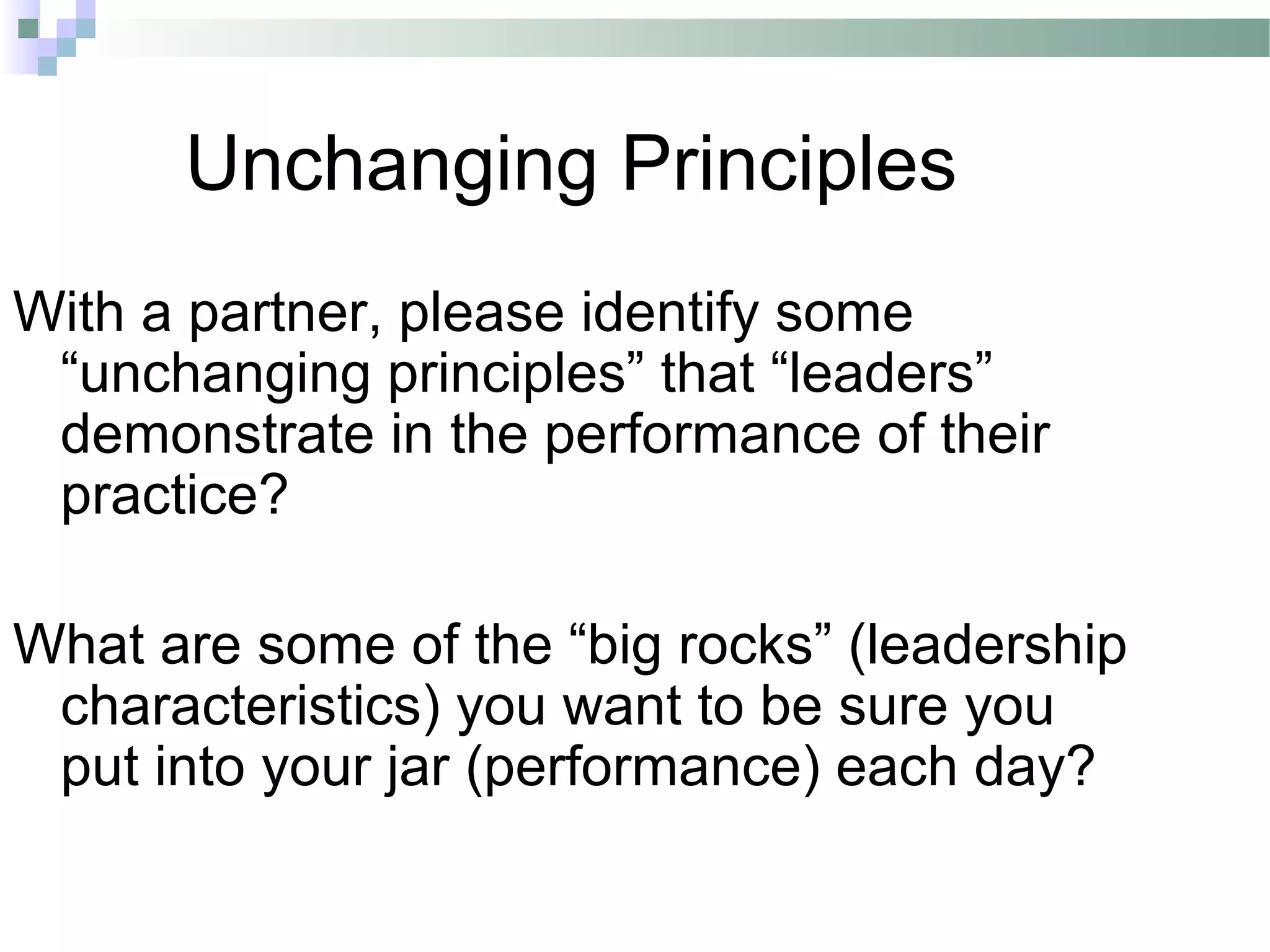 Unchanging Principles
With a partner, please identify some
“unchanging principles” that “leaders”
demonstrate in the performance of their
practice?
What are some of the “big rocks” (leadership
characteristics) you want to be sure you
put into your jar (performance) each day?
 