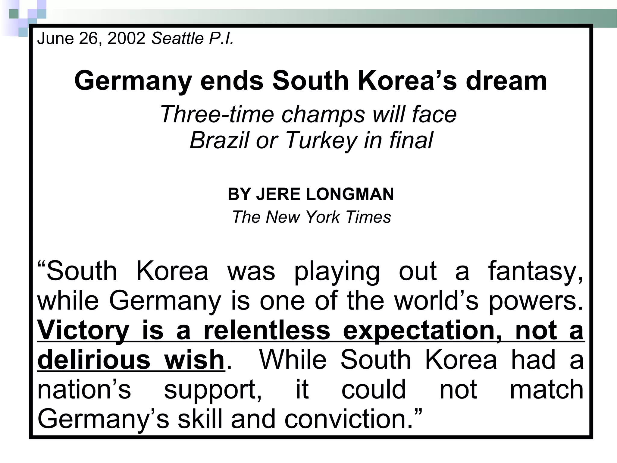 June 26, 2002 Seattle P.I.
Germany ends South Korea’s dream
Three-time champs will face
Brazil or Turkey in final
BY JERE LONGMAN
The New York Times
“South Korea was playing out a fantasy,
while Germany is one of the world’s powers.
Victory is a relentless expectation, not a
delirious wish. While South Korea had a
nation’s support, it could not match
Germany’s skill and conviction.”
 