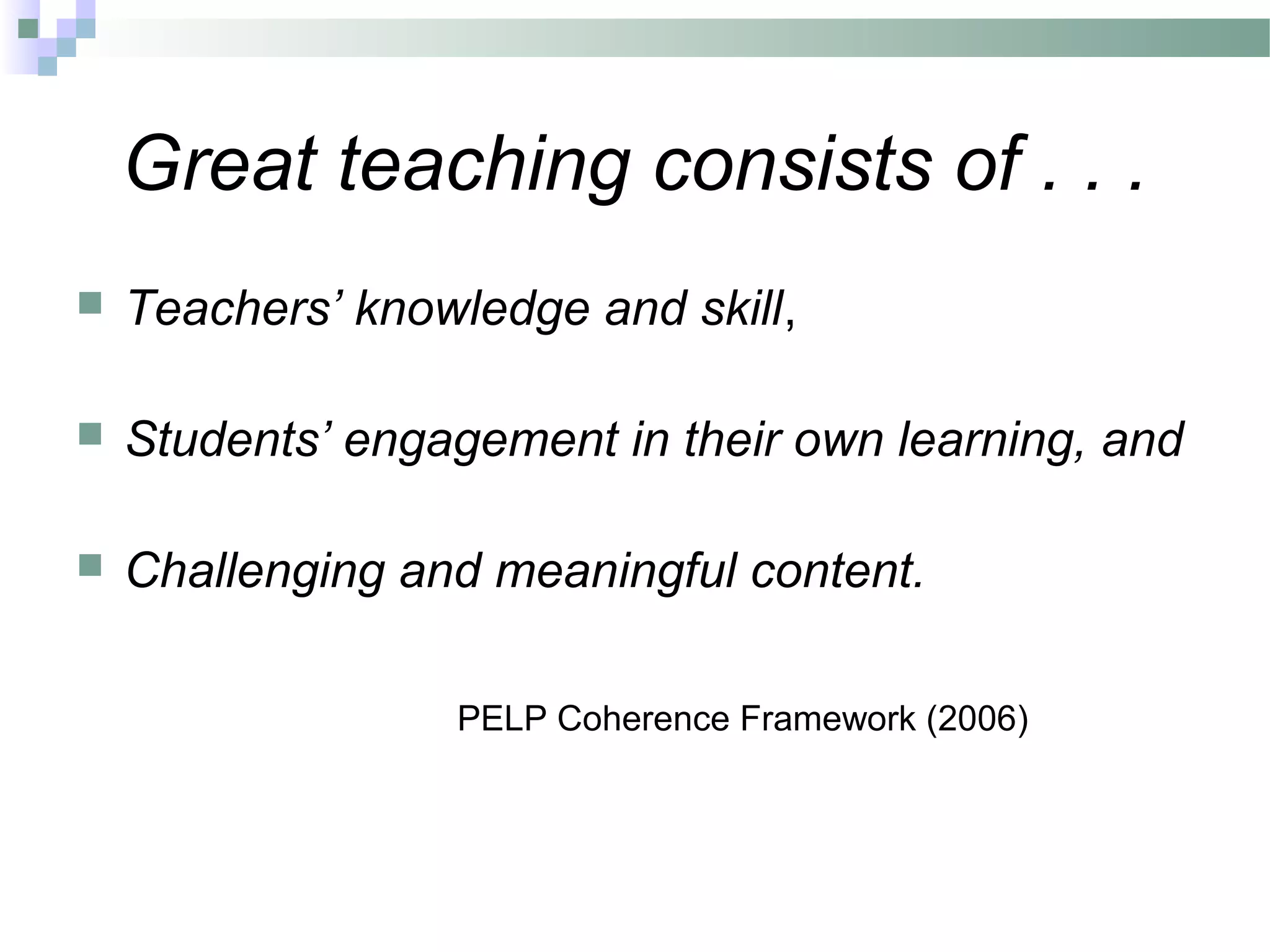 Great teaching consists of . . .
 Teachers’ knowledge and skill,
 Students’ engagement in their own learning, and
 Challenging and meaningful content.
PELP Coherence Framework (2006)
 
