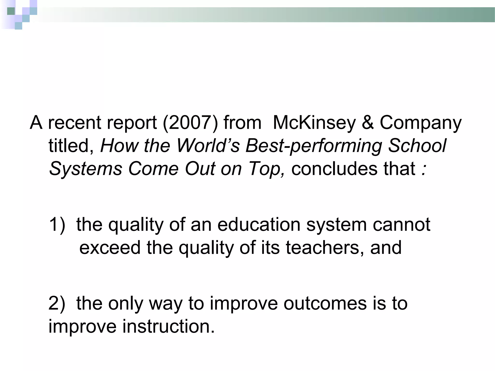 A recent report (2007) from McKinsey & Company
titled, How the World’s Best-performing School
Systems Come Out on Top, concludes that :
1) the quality of an education system cannot
exceed the quality of its teachers, and
2) the only way to improve outcomes is to
improve instruction.
 