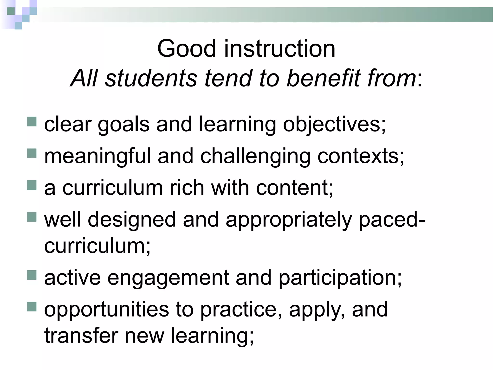 Good instruction
All students tend to benefit from:
 clear goals and learning objectives;
 meaningful and challenging contexts;
 a curriculum rich with content;
 well designed and appropriately paced-
curriculum;
 active engagement and participation;
 opportunities to practice, apply, and
transfer new learning;
 