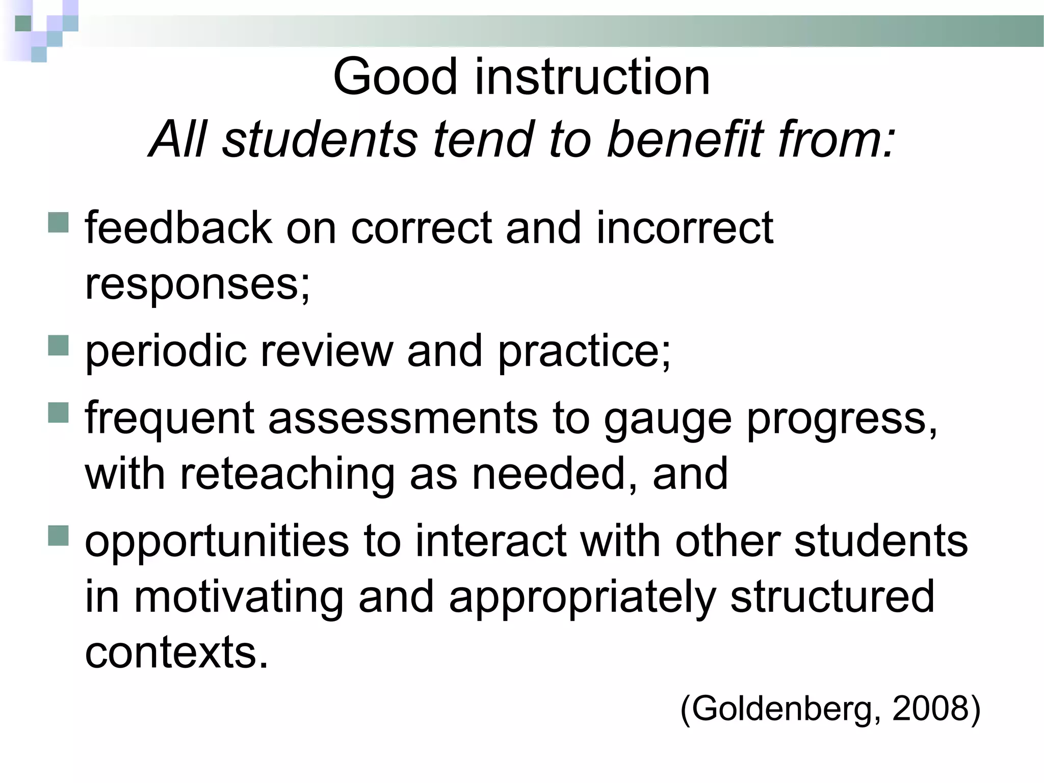 Good instruction
All students tend to benefit from:
 feedback on correct and incorrect
responses;
 periodic review and practice;
 frequent assessments to gauge progress,
with reteaching as needed, and
 opportunities to interact with other students
in motivating and appropriately structured
contexts.
(Goldenberg, 2008)
 
