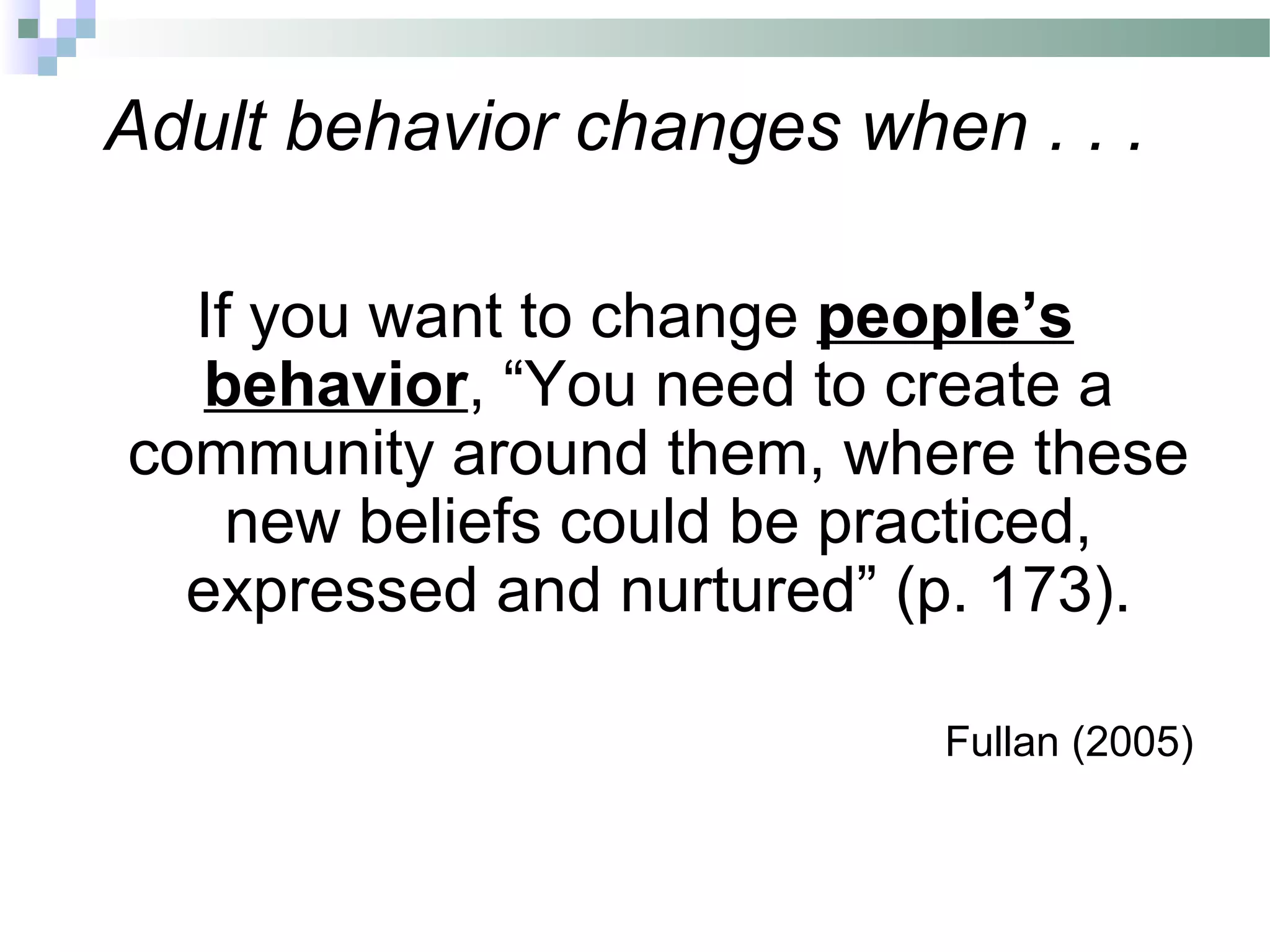 Adult behavior changes when . . .
If you want to change people’s
behavior, “You need to create a
community around them, where these
new beliefs could be practiced,
expressed and nurtured” (p. 173).
Fullan (2005)
 