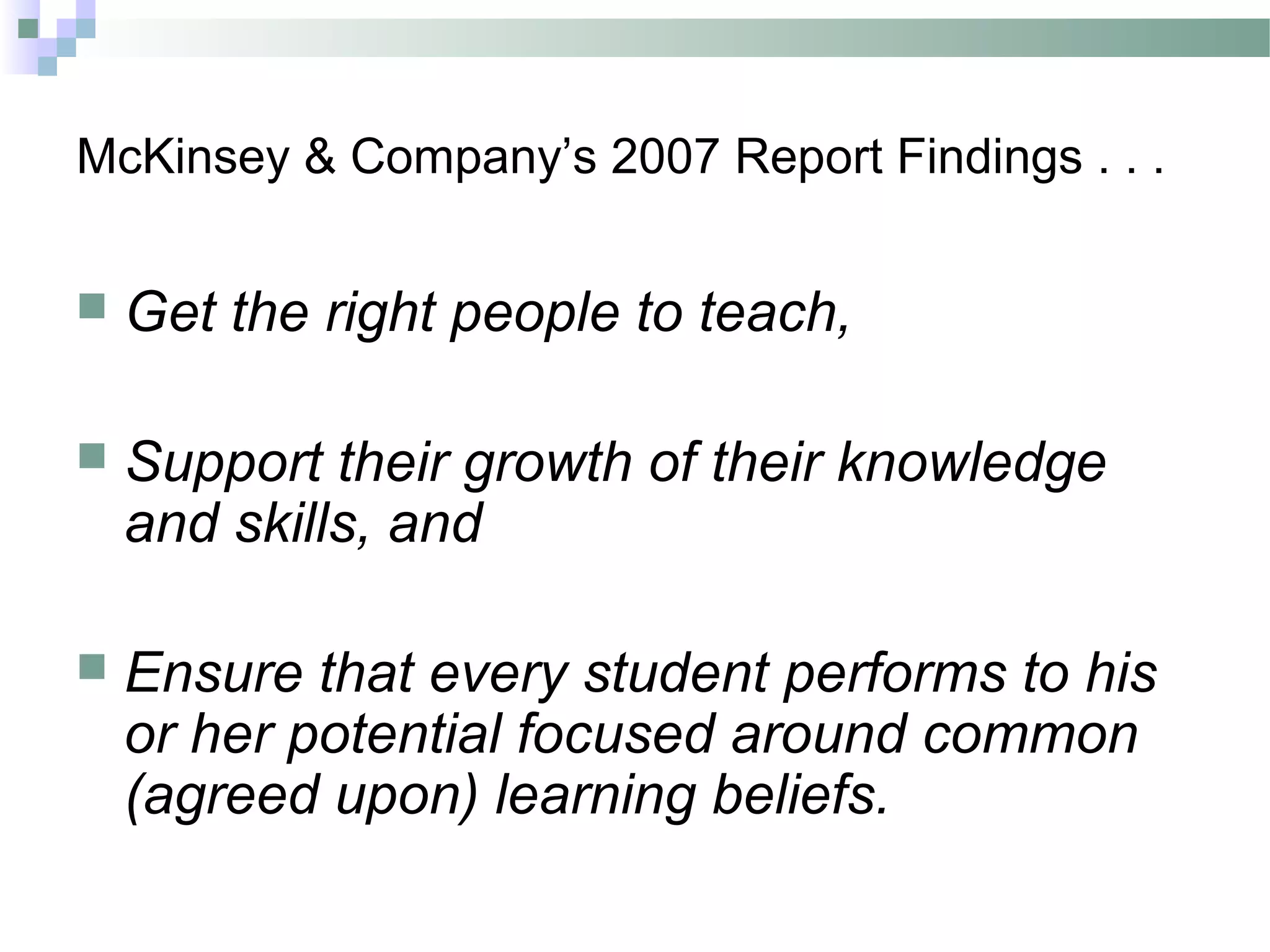 McKinsey & Company’s 2007 Report Findings . . .
 Get the right people to teach,
 Support their growth of their knowledge
and skills, and
 Ensure that every student performs to his
or her potential focused around common
(agreed upon) learning beliefs.
 