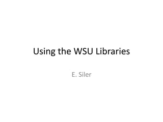 Using the WSU Libraries

         E. Siler
 