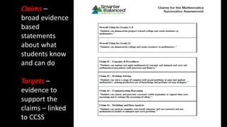 Claims –
broad evidence
based
statements
about what
students know
and can do
Targets –
evidence to
support the
claims – linked
to CCSS
 