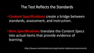 The Test Reflects the Standards
•Content Specifications create a bridge between
standards, assessment, and instruction.
•Item Specifications translate the Content Specs
into actual items that provide evidence of
learning.
http://www.smarterbalanced.org/smarter-balanced-assessments
 