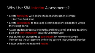Why Use SBA Interim Assessments?
• Create familiarity with online student and teacher interface
• Item Type Quick Sheet
• Create accessibility to tools and accommodations embedded within
the testing portal
• Assess student progress (strengths and limitations) and help teachers
plan and shift instruction towards Common Core
• Use ELA/Math blueprints to gain insight on how to effectively
incorporate the assessment within the current instructional practice
• Better understand reported results
 