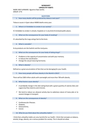 WORKSHEET
UNHEALTHY HABITS
NAME AND SURNAME: Agustina Elipe Jareño.
GROUP: 2º B
QUESTIONS
1. How many deaths will be produced by tobacco next year?
Tobacco causes in Spain about 40000 deaths every year.
2. Where is it forbidden to smoke in our society?
It’s forbidden to smoke in schools, hospitals or in any kind of enclosed public places.
3. What are the consequences for your body of smoking?
It’s absorbed by the lungs and go fast to the brain.
4. What is cannabis?
Its by products are the hashish and the marijuana.
5. What are the consequences for your body of taking drugs?
 Problems in the capacity of concentration and with your memory.
 It reduces the coordination.
 Change the sexual maturing hormones.
6. What is obesity?
Defined as a great accumulation of fats that can be damaging for your health.
7. How many people will have obesity in the World in 2015?
There will be 2300 million adults with overweight and more than 700 with obesity.
8. What factors cause obesity?
 A worldwide change in the diet eating food with a great quantity of calories (fats and
sugars) but few vitamins and minerals.
 We tend to reduce our physical activity due to sedentary nature of many jobs or to
several changes in transport.
9. What are the consequences of obesity?
 Cardiovascular illnesses.
 Diabetes.
 Osteoarthritis.
 Cancer.
10. What do you think about the unhealthy habits?
I think that unhealthy habits are very harmful for our health. I think that concepts as tobacco,
alcohol, drugs, obesity, are a serious problem for society. This it should not allow.
 