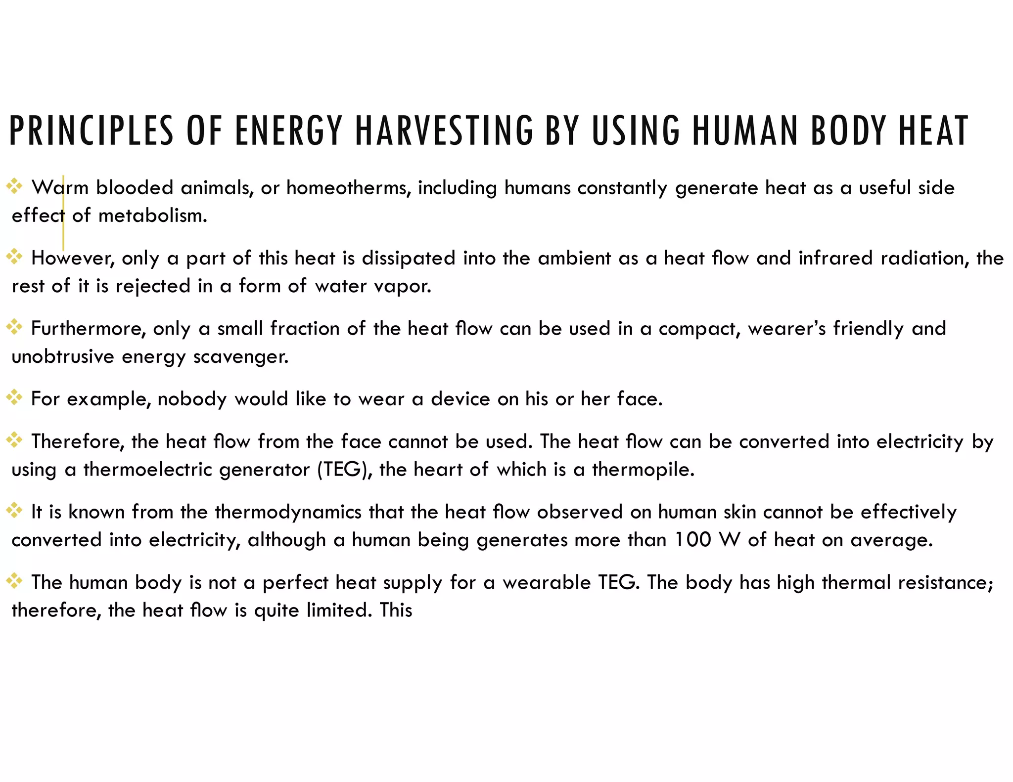 PRINCIPLES OF ENERGY HARVESTING BY USING HUMAN BODY HEAT
 Warm blooded animals, or homeotherms, including humans constantly generate heat as a useful side
effect of metabolism.
 However, only a part of this heat is dissipated into the ambient as a heat ﬂow and infrared radiation, the
rest of it is rejected in a form of water vapor.
 Furthermore, only a small fraction of the heat ﬂow can be used in a compact, wearer’s friendly and
unobtrusive energy scavenger.
 For example, nobody would like to wear a device on his or her face.
 Therefore, the heat ﬂow from the face cannot be used. The heat ﬂow can be converted into electricity by
using a thermoelectric generator (TEG), the heart of which is a thermopile.
 It is known from the thermodynamics that the heat ﬂow observed on human skin cannot be effectively
converted into electricity, although a human being generates more than 100 W of heat on average.
 The human body is not a perfect heat supply for a wearable TEG. The body has high thermal resistance;
therefore, the heat ﬂow is quite limited. This
 