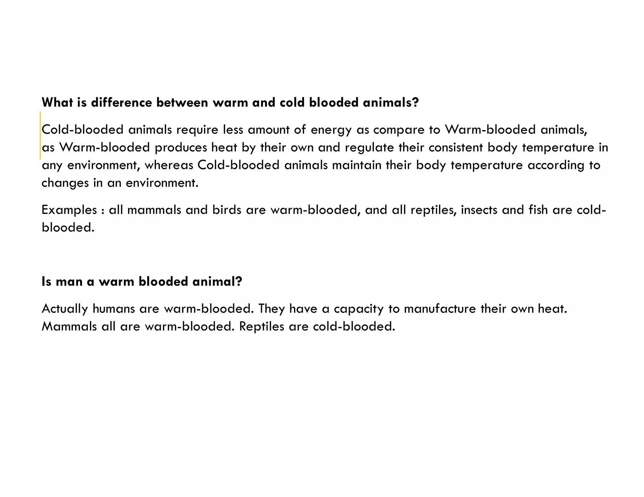 What is difference between warm and cold blooded animals?
Cold-blooded animals require less amount of energy as compare to Warm-blooded animals,
as Warm-blooded produces heat by their own and regulate their consistent body temperature in
any environment, whereas Cold-blooded animals maintain their body temperature according to
changes in an environment.
Examples : all mammals and birds are warm-blooded, and all reptiles, insects and fish are cold-
blooded.
Is man a warm blooded animal?
Actually humans are warm-blooded. They have a capacity to manufacture their own heat.
Mammals all are warm-blooded. Reptiles are cold-blooded.
 