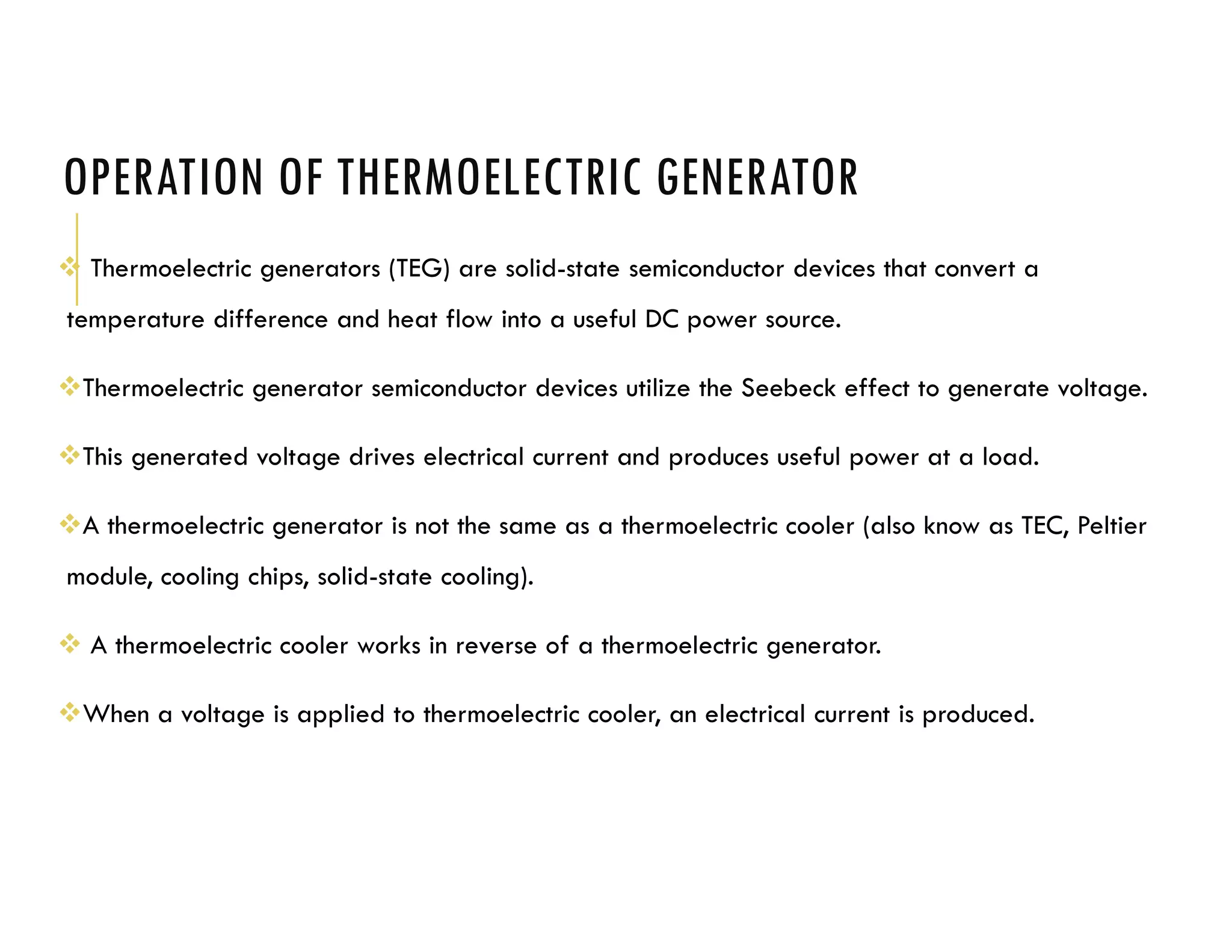 OPERATION OF THERMOELECTRIC GENERATOR
 Thermoelectric generators (TEG) are solid-state semiconductor devices that convert a
temperature difference and heat flow into a useful DC power source.
Thermoelectric generator semiconductor devices utilize the Seebeck effect to generate voltage.
This generated voltage drives electrical current and produces useful power at a load.
A thermoelectric generator is not the same as a thermoelectric cooler (also know as TEC, Peltier
module, cooling chips, solid-state cooling).
 A thermoelectric cooler works in reverse of a thermoelectric generator.
When a voltage is applied to thermoelectric cooler, an electrical current is produced.
 
