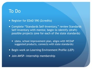 To Do
 Register for EDAD 590 (2credits)
 Complete “Standards Self-Inventory,” review Standards
Self-Inventory with mentor, begin to identify (draft)
possible projects (one for each of the state standards)
 (data, school improvement plan, aligns with WCEAP
suggested products, connects with state standards)
 Begin work on Learning Environment Profile (LEP)
 Join AWSP--internship membership
 