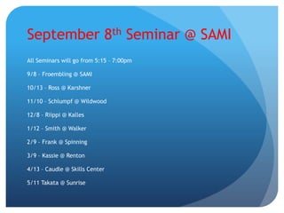September 8th Seminar @ SAMI
All Seminars will go from 5:15 – 7:00pm
9/8 – Froembling @ SAMI
10/13 – Ross @ Karshner
11/10 – Schlumpf @ Wildwood
12/8 – Riippi @ Kalles
1/12 – Smith @ Walker
2/9 – Frank @ Spinning
3/9 – Kassie @ Renton
4/13 – Caudle @ Skills Center
5/11 Takata @ Sunrise
 