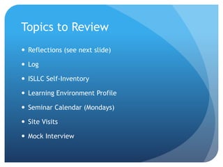 Topics to Review
 Reflections (see next slide)
 Log
 ISLLC Self-Inventory
 Learning Environment Profile
 Seminar Calendar (Mondays)
 Site Visits
 Mock Interview
 