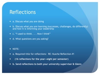 Reflections
 a. Discuss what you are doing
 b. Discuss what you are learning (successes, challenges, do differently)
and how it is informing your leadership
 c. “I used to think . . . Now I think”
 d. What questions are you asking?
 NOTE:
 a. Required title for reflections: RE: Kusche Reflection #1
 (16 reflections for the year—eight per semester)
 b. Send reflections to both your university supervisor & Glenn
 