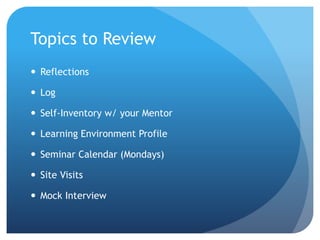 Topics to Review
 Reflections
 Log
 Self-Inventory w/ your Mentor
 Learning Environment Profile
 Seminar Calendar (Mondays)
 Site Visits
 Mock Interview
 