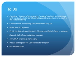 To Do
 Complete “Standards Self-Inventory,” review Standards Self-Inventory
with mentor, begin to identify (draft) possible projects (one for each of
the state standards)
 Continue work on Learning Environment Profile (LEP)
 Reflections & Log Hours
 Finish 1st draft of your Platform of Educational Beliefs Paper ~ ungraded
 Map out draft of your substitute calendar
 Join AWSP--internship membership
 Discuss and register for Conferences for the year
 GET ORGANIZED!!
 